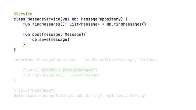 @Service


class MessageService(val db: MessageRepository) {


fun findMessages(): List = db.findMessages()


fun post(message: Message){


db.save(message)


}


}


interface MessageRepository : CrudRepository{


@Query("select * from messages")


fun findMessages(): List


}


@Table("MESSAGES")


data class Message(@Id val id: String?, val text: String)


