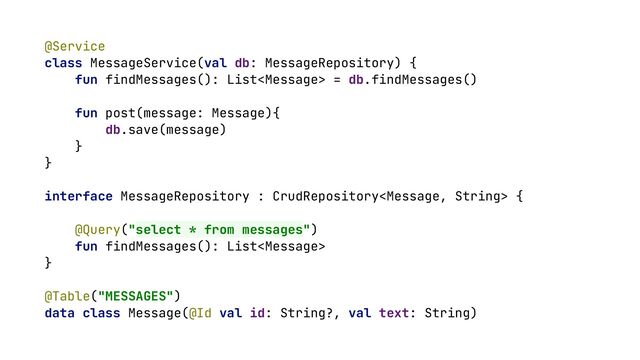 @Service


class MessageService(val db: MessageRepository) {


fun findMessages(): List = db.findMessages()


fun post(message: Message){


db.save(message)


}


}


interface MessageRepository : CrudRepository {


@Query("select * from messages")


fun findMessages(): List


}


@Table("MESSAGES")


data class Message(@Id val id: String?, val text: String)


