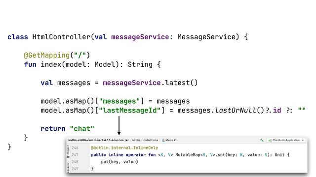 class HtmlController(val messageService: MessageService) {


@GetMapping("/")


fun index(model: Model): String {


val messages = messageService.latest()


model.asMap()["messages"] = messages


model.asMap()["lastMessageId"] = messages.lastOrNull()
?
.
id
?
:
""


return "chat"


}


}


