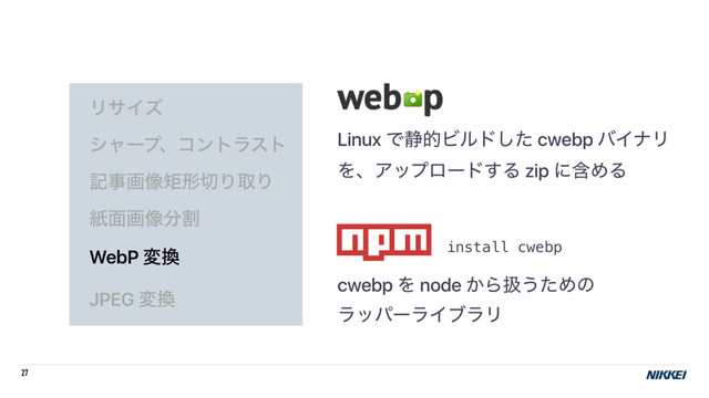 27
ϦαΠζ
γϟʔϓɺίϯτϥετ
هࣄը૾ۣܗ੾ΓऔΓ
ࢴ໘ը૾෼ׂ
WebP ม׵
JPEG ม׵
Linux Ͱ੩తϏϧυͨ͠ cwebp όΠφϦ
ΛɺΞοϓϩʔυ͢Δ zip ʹؚΊΔ
cwebp Λ node ͔Βѻ͏ͨΊͷ 
ϥούʔϥΠϒϥϦ
install cwebp
