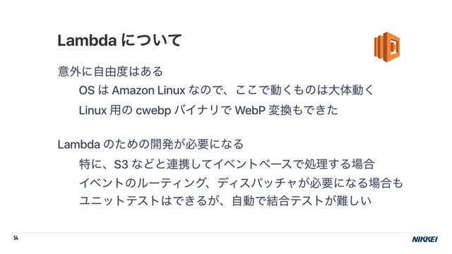 54
ҙ֎ʹࣗ༝౓͸͋Δ
OS ͸ Amazon Linux ͳͷͰɺ͜͜Ͱಈ͘΋ͷ͸େମಈ͘
Linux ༻ͷ cwebp όΠφϦͰ WebP ม׵΋Ͱ͖ͨ
Lambda ͷͨΊͷ։ൃ͕ඞཁʹͳΔ
ಛʹɺS3 ͳͲͱ࿈ܞͯ͠ΠϕϯτϕʔεͰॲཧ͢Δ৔߹
ΠϕϯτͷϧʔςΟϯάɺσΟεύονϟ͕ඞཁʹͳΔ৔߹΋
Ϣχοτςετ͸Ͱ͖Δ͕ɺࣗಈͰ݁߹ςετ͕೉͍͠
Lambda ʹ͍ͭͯ
