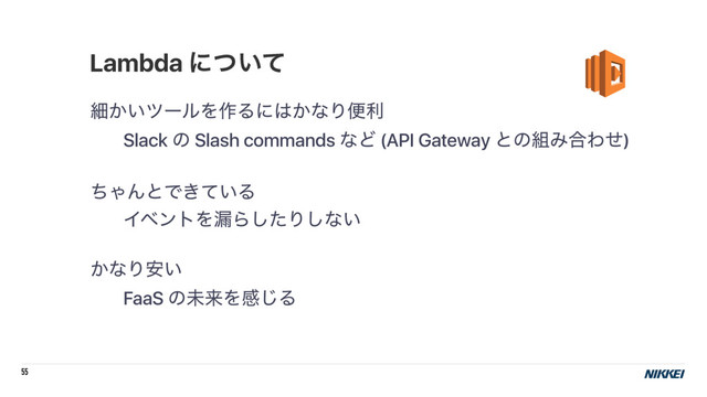 55
ࡉ͔͍πʔϧΛ࡞Δʹ͸͔ͳΓศར
Slack ͷ Slash commands ͳͲ (API Gateway ͱͷ૊Έ߹Θͤ)
ͪΌΜͱͰ͖͍ͯΔ
ΠϕϯτΛ࿙Βͨ͠Γ͠ͳ͍
͔ͳΓ͍҆
FaaS ͷະདྷΛײ͡Δ
Lambda ʹ͍ͭͯ
