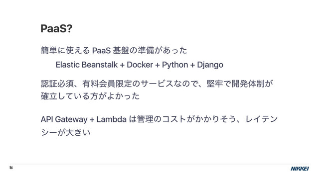56
؆୯ʹ࢖͑Δ PaaS ج൫ͷ४උ͕͋ͬͨ
Elastic Beanstalk + Docker + Python + Django
ೝূඞਢɺ༗ྉձһݶఆͷαʔϏεͳͷͰɺݎ࿚Ͱ։ൃମ੍͕
ཱ͍֬ͯ͠Δํ͕Α͔ͬͨ
API Gateway + Lambda ͸؅ཧͷίετ͕͔͔Γͦ͏ɺϨΠςϯ
γʔ͕େ͖͍
PaaS?
