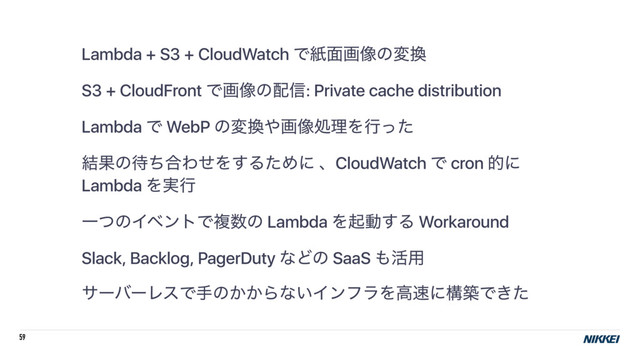 59
Lambda + S3 + CloudWatch Ͱࢴ໘ը૾ͷม׵
S3 + CloudFront Ͱը૾ͷ഑৴: Private cache distribution
Lambda Ͱ WebP ͷม׵΍ը૾ॲཧΛߦͬͨ
݁Ռͷ଴ͪ߹ΘͤΛ͢ΔͨΊʹ ɺCloudWatch Ͱ cron తʹ
Lambda Λ࣮ߦ
ҰͭͷΠϕϯτͰෳ਺ͷ Lambda Λىಈ͢Δ Workaround
Slack, Backlog, PagerDuty ͳͲͷ SaaS ΋׆༻
αʔόʔϨεͰखͷ͔͔Βͳ͍ΠϯϑϥΛߴ଎ʹߏஙͰ͖ͨ
