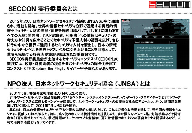 ＳＥＣＣＯＮ 実行委員会とは
1
ＮＰＯ法人 日本ネットワークセキュリティ協会 （ＪＮＳＡ） とは
2001年5月、特定非営利活動法人（NPO）として認可。
ネットワーク・セキュリティ製品を提供しているベンダー、システムインテグレータ、インターネットプロバイダーなどネットワーク
セキュリティシステムに携わるベンダーが結集して、ネットワーク・セキュリティの必要性を社会にアピールし、かつ、諸問題を解
決していく場として、2001年7月より活動を開始。
JNSAは、日本の情報セキュリティを守る企業の先駆的な集まりとして、これまで様々な活動を通じて、我が国の情報セキュ
リティに貢献してまいりました。特に、広く使われている統計情報を提供したり、また様々なノウハウ集、対処手法などを関係
者が知恵を寄せあって作る、最近課題のワークショップや勉強会、更には情報セキュリティの啓発セミナを開催するなど、広
範で活発な活動を行なっています。
2012年より、日本ネットワークセキュリティ協会（ＪＮＳＡ）の中で組織
され、活動を開始。世界の情報セキュリティ分野で通用する実践的情
報セキュリティ人材の発掘・育成を最終目標として、IT/ICTに関わるす
べての人材（開発者、テスト実施者、利用者）への情報セキュリティの
考え方や知見を広めることでセキュリティ予備人材の裾野を広げ、さら
にその中から世界に通用するセキュリティ人材を輩出し、日本の情報
セキュリティレベルを世界トップレベルに引き上げることを目標として、
業界を先導する各有志が集まり構成された委員会です。
SECCON実行委員会が主催するセキュリティコンテスト「SECCON」の
競技には、攻撃・防御両者の視点を含むセキュリティの総合力を試す
コンテスト CTF(Capture the Flag)、サイバー甲子園などがあります。
