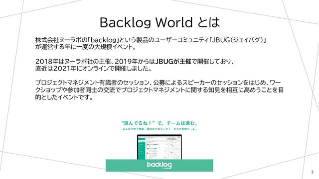 3
Backlog World とは
株式会社ヌーラボの「backlog」という製品のユーザーコミュニティ「JBUG（ジェイバグ）」
が運営する年に一度の大規模イベント。
2018年はヌーラボ社の主催、2019年からはJBUGが主催で開催しており、
直近は2021年にオンラインで開催しました。
プロジェクトマネジメント有識者のセッション、公募によるスピーカーのセッションをはじめ、ワー
クショップや参加者同士の交流でプロジェクトマネジメントに関する知見を相互に高めうことを目
的としたイベントです。
