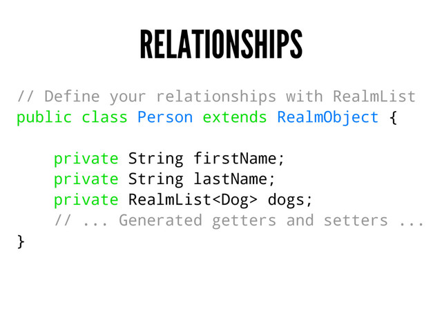 RELATIONSHIPS
// Define your relationships with RealmList
public class Person extends RealmObject {
private String firstName;
private String lastName;
private RealmList dogs;
// ... Generated getters and setters ...
}
