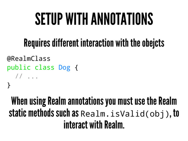 SETUP WITH ANNOTATIONS
Requires different interaction with the obejcts
@RealmClass
public class Dog {
// ...
}
When using Realm annotations you must use the Realm
static methods such as Realm.isValid(obj), to
interact with Realm.
