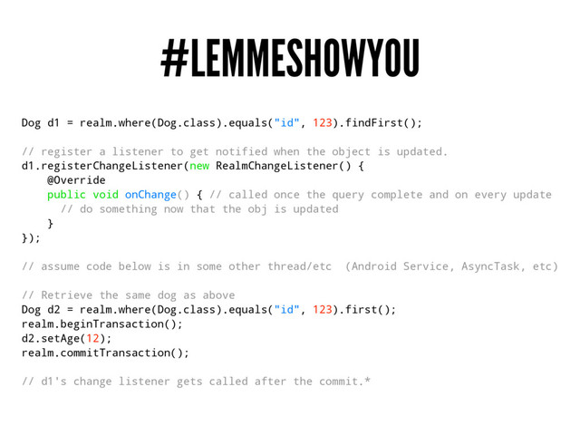 #LEMMESHOWYOU
Dog d1 = realm.where(Dog.class).equals("id", 123).findFirst();
// register a listener to get notified when the object is updated.
d1.registerChangeListener(new RealmChangeListener() {
@Override
public void onChange() { // called once the query complete and on every update
// do something now that the obj is updated
}
});
// assume code below is in some other thread/etc (Android Service, AsyncTask, etc)
// Retrieve the same dog as above
Dog d2 = realm.where(Dog.class).equals("id", 123).first();
realm.beginTransaction();
d2.setAge(12);
realm.commitTransaction();
// d1's change listener gets called after the commit.*

