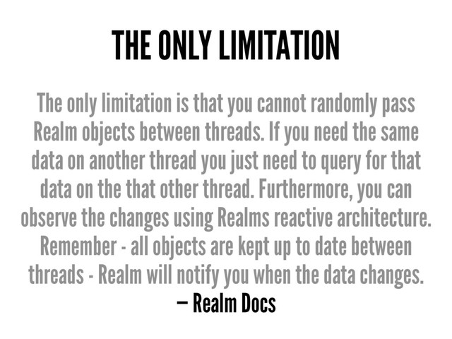 THE ONLY LIMITATION
The only limitation is that you cannot randomly pass
Realm objects between threads. If you need the same
data on another thread you just need to query for that
data on the that other thread. Furthermore, you can
observe the changes using Realms reactive architecture.
Remember - all objects are kept up to date between
threads - Realm will notify you when the data changes.
— Realm Docs
