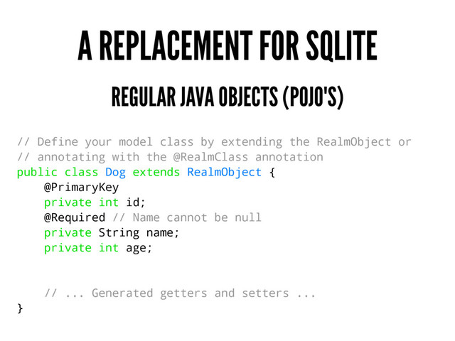 A REPLACEMENT FOR SQLITE
REGULAR JAVA OBJECTS (POJO'S)
// Define your model class by extending the RealmObject or
// annotating with the @RealmClass annotation
public class Dog extends RealmObject {
@PrimaryKey
private int id;
@Required // Name cannot be null
private String name;
private int age;
// ... Generated getters and setters ...
}
