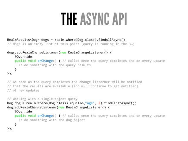 THE ASYNC API
RealmResults dogs = realm.where(Dog.class).findAllAsync();
// dogs is an empty list at this point (query is running in the BG)
dogs.addRealmChangeListener(new RealmChangeListener() {
@Override
public void onChange() { // called once the query completes and on every update
// do something with the query results
}
});
// As soon as the query completes the change listerner will be notified
// that the results are available (and will continue to get notified)
// of new updates
// Working with a single object query
Dog dog = realm.where(Dog.class).equalTo("age", 2).findFirstAsync();
dog.addRealmChangeListener(new RealmChangeListener() {
@Override
public void onChange() { // called once the query completes and on every update
// do something with the dog object
}
});
