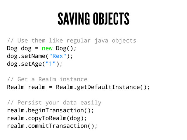 SAVING OBJECTS
// Use them like regular java objects
Dog dog = new Dog();
dog.setName("Rex");
dog.setAge("1");
// Get a Realm instance
Realm realm = Realm.getDefaultInstance();
// Persist your data easily
realm.beginTransaction();
realm.copyToRealm(dog);
realm.commitTransaction();
