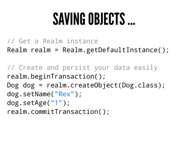 SAVING OBJECTS ...
// Get a Realm instance
Realm realm = Realm.getDefaultInstance();
// Create and persist your data easily
realm.beginTransaction();
Dog dog = realm.createObject(Dog.class);
dog.setName("Rex");
dog.setAge("1");
realm.commitTransaction();
