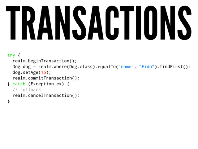 TRANSACTIONS
try {
realm.beginTransaction();
Dog dog = realm.where(Dog.class).equalTo("name", "Fido").findFirst();
dog.setAge(15);
realm.commitTransaction();
} catch (Exception ex) {
// rollback
realm.cancelTransaction();
}
