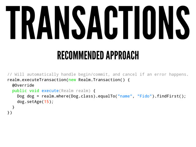 TRANSACTIONS
RECOMMENDED APPROACH
// Will automatically handle begin/commit, and cancel if an error happens.
realm.executeTransaction(new Realm.Transaction() {
@Override
public void execute(Realm realm) {
Dog dog = realm.where(Dog.class).equalTo("name", "Fido").findFirst();
dog.setAge(15);
}
})
