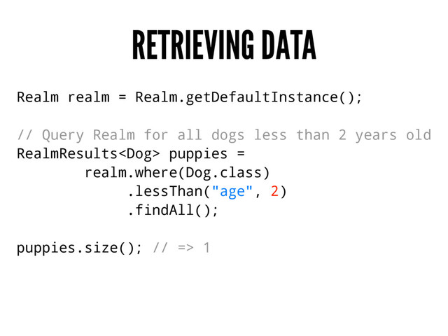RETRIEVING DATA
Realm realm = Realm.getDefaultInstance();
// Query Realm for all dogs less than 2 years old
RealmResults puppies =
realm.where(Dog.class)
.lessThan("age", 2)
.findAll();
puppies.size(); // => 1
