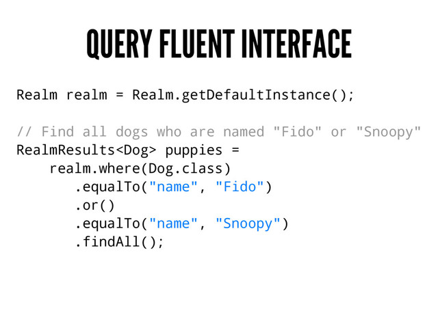 QUERY FLUENT INTERFACE
Realm realm = Realm.getDefaultInstance();
// Find all dogs who are named "Fido" or "Snoopy"
RealmResults puppies =
realm.where(Dog.class)
.equalTo("name", "Fido")
.or()
.equalTo("name", "Snoopy")
.findAll();
