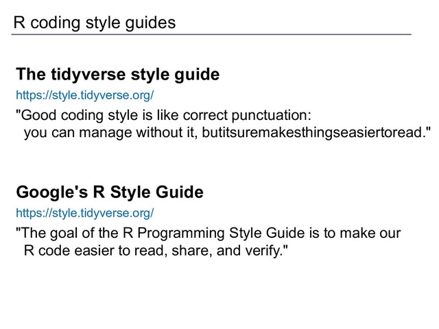 The tidyverse style guide
https://style.tidyverse.org/
"Good coding style is like correct punctuation:
you can manage without it, butitsuremakesthingseasiertoread."
Google's R Style Guide
https://style.tidyverse.org/
"The goal of the R Programming Style Guide is to make our
R code easier to read, share, and verify."
R coding style guides

