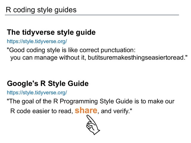 The tidyverse style guide
https://style.tidyverse.org/
"Good coding style is like correct punctuation:
you can manage without it, butitsuremakesthingseasiertoread."
Google's R Style Guide
https://style.tidyverse.org/
"The goal of the R Programming Style Guide is to make our
R code easier to read, share, and verify."
R coding style guides
