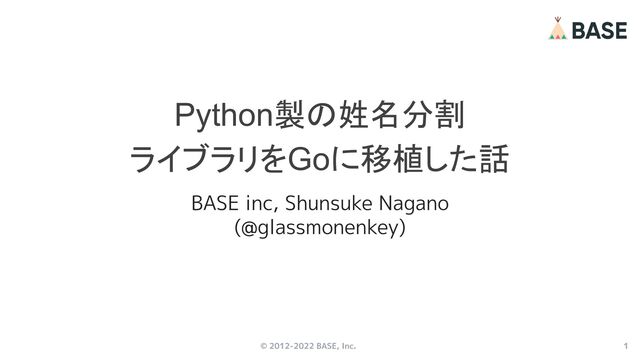 © 2012-2022 BASE, Inc. 1
Python製の姓名分割
ライブラリをGoに移植した話
BASE inc, Shunsuke Nagano
(@glassmonenkey)

