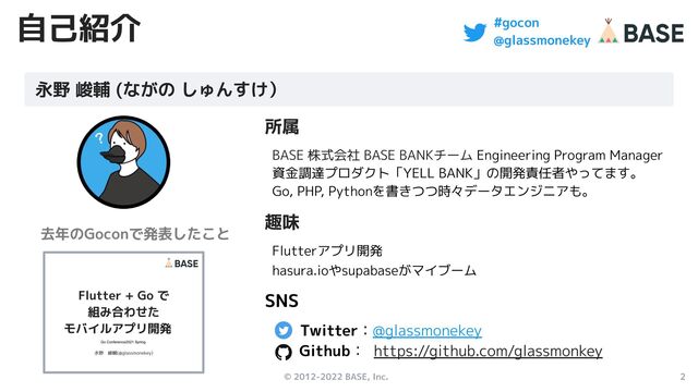 © 2012-2022 BASE, Inc. 2
#gocon
@glassmonekey
自己紹介
所属
BASE 株式会社 BASE BANKチーム Engineering Program Manager
資金調達プロダクト「YELL BANK」の開発責任者やってます。
Go, PHP, Pythonを書きつつ時々データエンジニアも。
趣味
Flutterアプリ開発
hasura.ioやsupabaseがマイブーム
SNS
Twitter：@glassmonekey　
Github： https://github.com/glassmonkey
永野 峻輔 (ながの しゅんすけ）
去年のGoconで発表したこと
