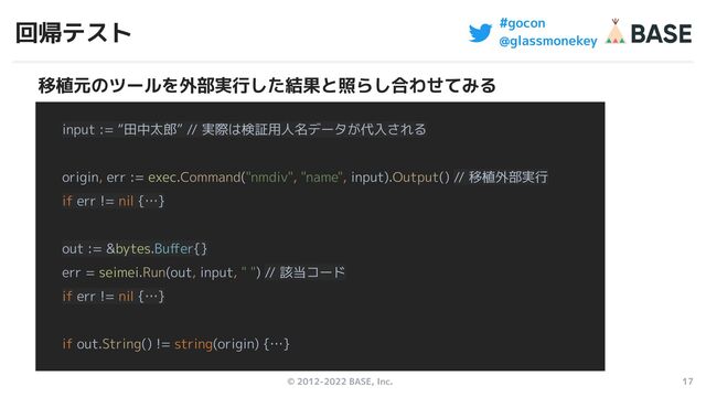 © 2012-2022 BASE, Inc. 17
#gocon
@glassmonekey
回帰テスト
input := “田中太郎” // 実際は検証用人名データが代入される
origin, err := exec.Command("nmdiv", "name", input).Output() // 移植外部実行
if err != nil {…}
out := &bytes.Buﬀer{}
err = seimei.Run(out, input, " ") // 該当コード
if err != nil {…}
if out.String() != string(origin) {…}
移植元のツールを外部実行した結果と照らし合わせてみる

