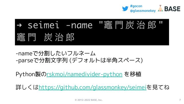 © 2012-2022 BASE, Inc. 7
#gocon
@glassmonekey
-nameで分割したいフルネーム
-parseで分割文字列 (デフォルトは半角スペース)
Python製のrskmoi/namedivider-python を移植
詳しくはhttps://github.com/glassmonkey/seimeiを見てね
