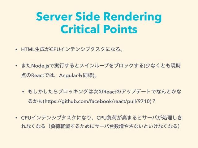 Server Side Rendering
Critical Points
• HTMLੜ੒͕CPUΠϯςϯγϒλεΫʹͳΔɻ
• ·ͨNode.jsͰ࣮ߦ͢ΔͱϝΠϯϧʔϓΛϒϩοΫ͢Δ(গͳ͘ͱ΋ݱ࣌
఺ͷReactͰ͸ɺAngular΋ಉ༷)ɻ
• ΋͔ͨ͠͠ΒϒϩοΩϯά͸࣍ͷReactͷΞοϓσʔτͰͳΜͱ͔ͳ
Δ͔΋(https://github.com/facebook/react/pull/9710)ʁ
• CPUΠϯςϯγϒλεΫʹͳΓɺCPUෛՙ͕ߴ·Δͱαʔό͕ॲཧ͖͠
Εͳ͘ͳΔʢෛՙܰݮ͢ΔͨΊʹαʔό୆਺૿΍͞ͳ͍ͱ͍͚ͳ͘ͳΔʣ
