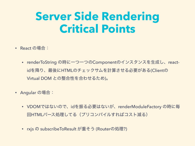 Server Side Rendering
Critical Points
• React ͷ৔߹ɿ
• renderToString ͷ࣌ʹҰͭҰͭͷComponentͷΠϯελϯεΛੜ੒͠ɺreact-
idΛ߱Γɺ࠷ޙʹHTMLͷνΣοΫαϜΛܭࢉͤ͞Δඞཁ͕͋Δ(Clientͷ
Virtual DOM ͱͷ੔߹ੑΛ߹ΘͤΔͨΊ)ɻ
• Angular ͷ৔߹ɿ
• VDOMͰ͸ͳ͍ͷͰɺidΛৼΔඞཁ͸ͳ͍͕ɺrenderModuleFactory ͷ࣌ʹຖ
ճHTMLύʔεॲཧͯ͠ΔʢϓϦίϯύΠϧ͢Ε͹ίετݮΔʣ
• rxjs ͷ subscribeToResult ͕ॏͦ͏ (Routerͷॲཧ?)
