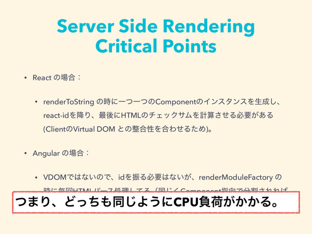Server Side Rendering
Critical Points
• React ͷ৔߹ɿ
• renderToString ͷ࣌ʹҰͭҰͭͷComponentͷΠϯελϯεΛੜ੒͠ɺ
react-idΛ߱Γɺ࠷ޙʹHTMLͷνΣοΫαϜΛܭࢉͤ͞Δඞཁ͕͋Δ
(ClientͷVirtual DOM ͱͷ੔߹ੑΛ߹ΘͤΔͨΊ)ɻ
• Angular ͷ৔߹ɿ
• VDOMͰ͸ͳ͍ͷͰɺidΛৼΔඞཁ͸ͳ͍͕ɺrenderModuleFactory ͷ
࣌ʹຖճHTMLύʔεॲཧͯ͠Δʢಉ͘͡Componentࢦ޲Ͱ෼ׂ͞ΕΕ͹
͞ΕΔ΄ͲɺCPUෛՙ͕ߴͦ͏ʣ
ͭ·ΓɺͲͬͪ΋ಉ͡Α͏ʹCPUෛՙ͕͔͔Δɻ
