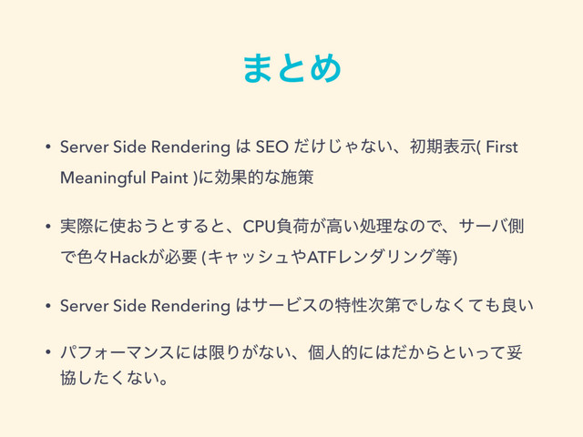 ·ͱΊ
• Server Side Rendering ͸ SEO ͚ͩ͡Όͳ͍ɺॳظදࣔ( First
Meaningful Paint )ʹޮՌతͳࢪࡦ
• ࣮ࡍʹ࢖͓͏ͱ͢ΔͱɺCPUෛՙ͕ߴ͍ॲཧͳͷͰɺαʔόଆ
Ͱ৭ʑHack͕ඞཁ (Ωϟογϡ΍ATFϨϯμϦϯά౳)
• Server Side Rendering ͸αʔϏεͷಛੑ࣍ୈͰ͠ͳͯ͘΋ྑ͍
• ύϑΥʔϚϯεʹ͸ݶΓ͕ͳ͍ɺݸਓతʹ͸͔ͩΒͱ͍ͬͯଥ
ڠͨ͘͠ͳ͍ɻ
