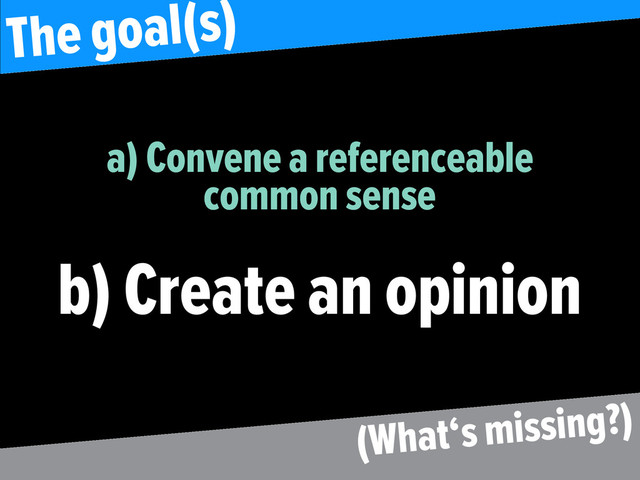 a) Convene a referenceable
common sense
b) Create an opinion
The goal(s)
(What‘s missing?)

