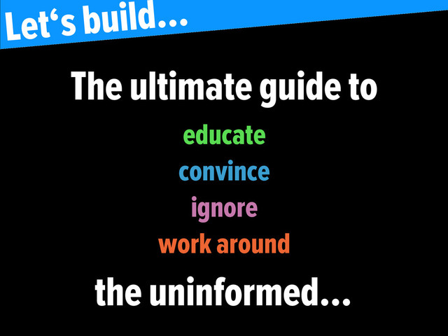 the uninformed…
Let‘s build…
educate
convince
ignore
work around
The ultimate guide to
