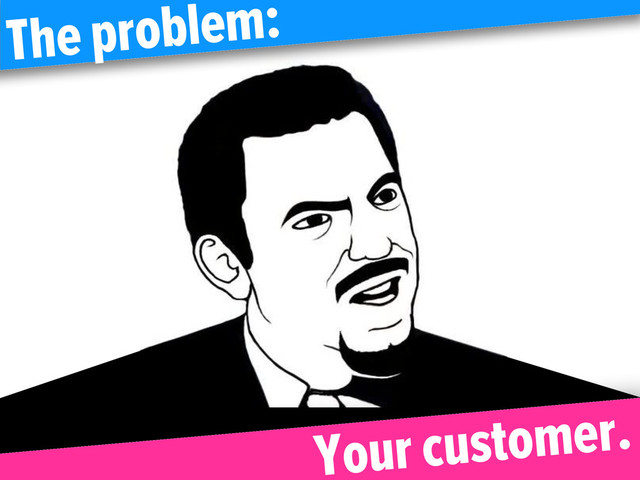 The problem:
Your customer.
