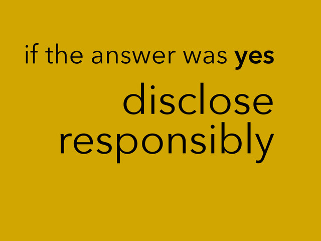 disclose
responsibly
if the answer was yes
