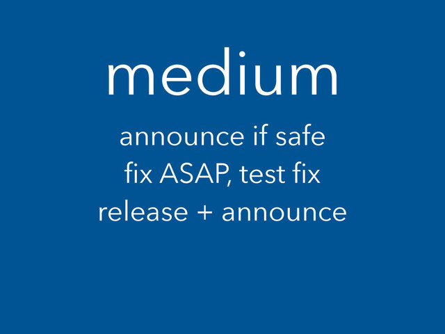 medium
announce if safe
ﬁx ASAP, test ﬁx
release + announce
