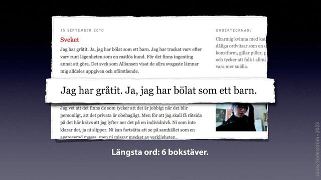 Jonas Söderström • 2023
Jag har gråtit. Ja, jag har bölat som
Jag har gråtit. Ja, jag har bölat som ett barn.
Längsta ord: 6 bokstäver.
