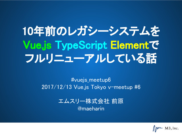 10年前のレガシーシステムを
Vue.js TypeScript Elementで
フルリニューアルしている話
#vuejs_meetup6
2017/12/13 Vue.js Tokyo v-meetup #6
エムスリー株式会社 前原
@maeharin
