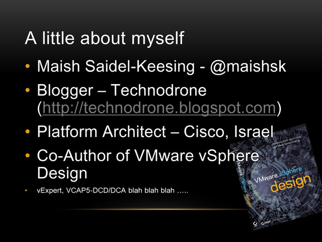 A little about myself
• Maish Saidel-Keesing - @maishsk
• Blogger – Technodrone
(http://technodrone.blogspot.com)
• Platform Architect – Cisco, Israel
• Co-Author of VMware vSphere
Design
• vExpert, VCAP5-DCD/DCA blah blah blah …..
