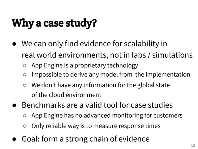 Why a case study?
● We can only find evidence for scalability in
real world environments, not in labs / simulations
○ App Engine is a proprietary technology
○ Impossible to derive any model from the implementation
○ We don’t have any information for the global state
of the cloud environment
● Benchmarks are a valid tool for case studies
○ App Engine has no advanced monitoring for customers
○ Only reliable way is to measure response times
● Goal: form a strong chain of evidence
12

