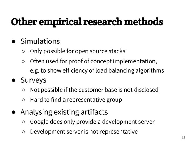 Other empirical research methods
● Simulations
○ Only possible for open source stacks
○ Often used for proof of concept implementation,
e.g. to show efficiency of load balancing algorithms
● Surveys
○ Not possible if the customer base is not disclosed
○ Hard to find a representative group
● Analysing existing artifacts
○ Google does only provide a development server
○ Development server is not representative
13
