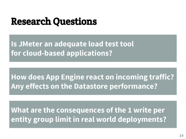 Research Questions
Is JMeter an adequate load test tool
for cloud-based applications?
How does App Engine react on incoming traffic?
Any effects on the Datastore performance?
What are the consequences of the 1 write per
entity group limit in real world deployments?
14
