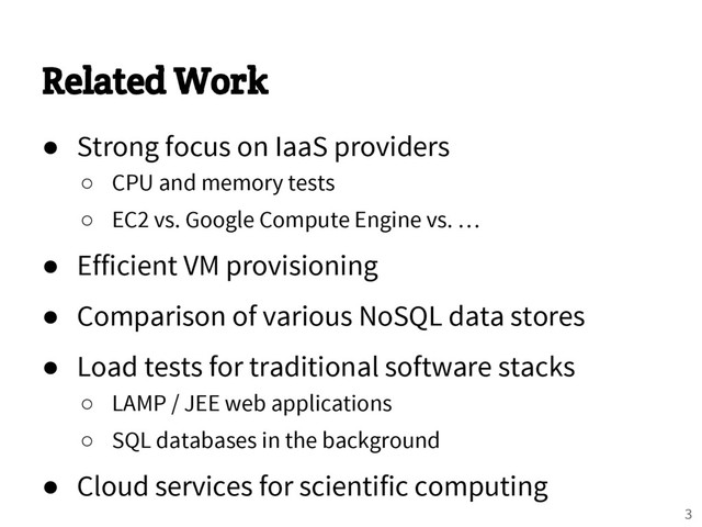 Related Work
● Strong focus on IaaS providers
○ CPU and memory tests
○ EC2 vs. Google Compute Engine vs. …
● Efficient VM provisioning
● Comparison of various NoSQL data stores
● Load tests for traditional software stacks
○ LAMP / JEE web applications
○ SQL databases in the background
● Cloud services for scientific computing
3
