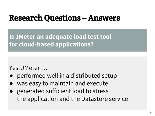Research Questions – Answers
Is JMeter an adequate load test tool
for cloud-based applications?
Yes, JMeter …
● performed well in a distributed setup
● was easy to maintain and execute
● generated sufficient load to stress
the application and the Datastore service
21
