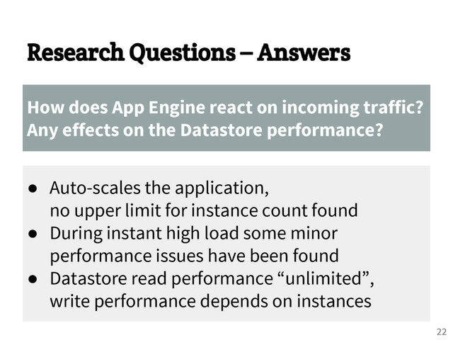 Research Questions – Answers
How does App Engine react on incoming traffic?
Any effects on the Datastore performance?
● Auto-scales the application,
no upper limit for instance count found
● During instant high load some minor
performance issues have been found
● Datastore read performance “unlimited”,
write performance depends on instances
22

