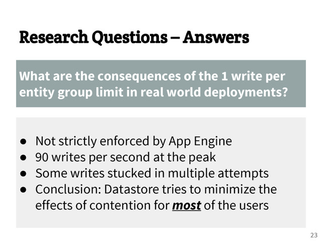 Research Questions – Answers
What are the consequences of the 1 write per
entity group limit in real world deployments?
● Not strictly enforced by App Engine
● 90 writes per second at the peak
● Some writes stucked in multiple attempts
● Conclusion: Datastore tries to minimize the
effects of contention for most of the users
23

