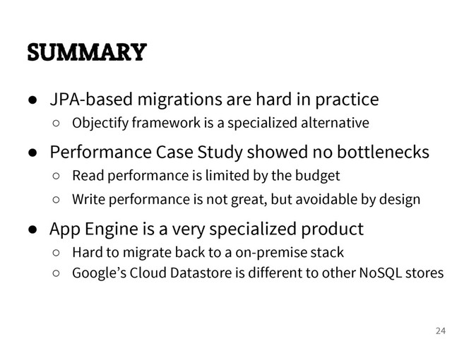 SUMMARY
● JPA-based migrations are hard in practice
○ Objectify framework is a specialized alternative
● Performance Case Study showed no bottlenecks
○ Read performance is limited by the budget
○ Write performance is not great, but avoidable by design
● App Engine is a very specialized product
○ Hard to migrate back to a on-premise stack
○ Google’s Cloud Datastore is different to other NoSQL stores
24
