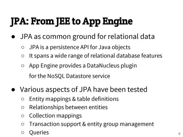 JPA: From JEE to App Engine
● JPA as common ground for relational data
○ JPA is a persistence API for Java objects
○ It spans a wide range of relational database features
○ App Engine provides a DataNucleus plugin
for the NoSQL Datastore service
● Various aspects of JPA have been tested
○ Entity mappings & table definitions
○ Relationships between entities
○ Collection mappings
○ Transaction support & entity group management
○ Queries 6
