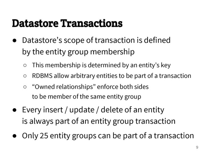 Datastore Transactions
● Datastore’s scope of transaction is defined
by the entity group membership
○ This membership is determined by an entity’s key
○ RDBMS allow arbitrary entities to be part of a transaction
○ “Owned relationships” enforce both sides
to be member of the same entity group
● Every insert / update / delete of an entity
is always part of an entity group transaction
● Only 25 entity groups can be part of a transaction
9

